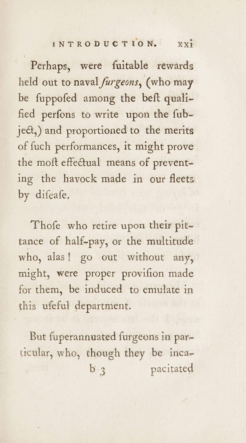 | Perhaps, were fuitable rewards held out to naval furgeons, (who may be fuppofed among the beft quali- fed perfons to write upon the fub- ject,) and proportioned to the merits of {uch performances, it might prove the moft effetual means of prevent- ing the havock made in our fleets by difeafe. Thofe who retire upon their pit- tance of half-pay, or the multitude who, alas! go out without any, might, were proper provifion made for them, be induced to emulate in this ufeful department. But fuperannuated furgeons 1n par- ticular, who, though they be inca- b 3 pacitated