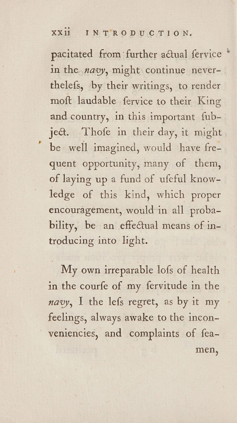 pacitated from ‘further actual fervice * in the navy, might continue never-_ thelefs, by their writings, to render moft laudable fervice to their King and country, in this important fub- jet. TVhofe in their day, it might be. well imagined, would have fre- quent opportunity, many of them, of laying up a fund of ufeful know- ledge of this kind, which proper encouragement, would-in all proba- bility, be an effectual means of in- troducing into light. My own irreparable lofs of health in the courfe of my fervitude in the navy, I the lefs regret, as by it my feelings, always awake to the incon- _ veniencies, and complaints of fea- men,