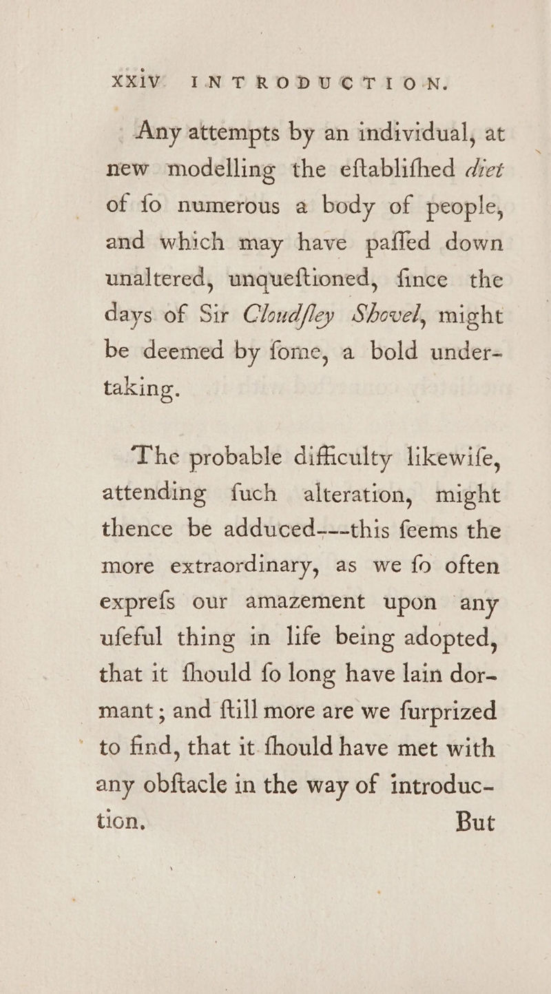 Any attempts by an individual, at new modelling the eftablifhed diez of fo numerous a body of people, and which may have pafled down unaltered, unqueftioned, fince the days of Sir Chudfley Shovel, might be deemed by fome, a bold under- taking. The probable difficulty likewife, attending fuch alteration, might thence be adduced---this feems the more extraordinary, as we fo often exprefs our amazement upon any ufeful thing in life being adopted, that it fhould fo long have lain dor- _ mant; and ftill more are we furprized ’ to find, that it fhould have met with any obftacle in the way of introduc- tion, But