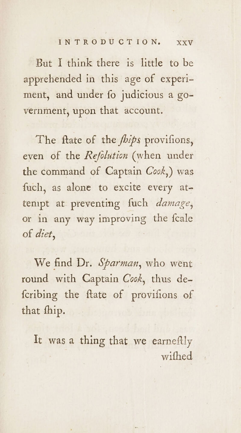 rN fee DUCT TON. KxXV But I think there is little to be apprehended in this age of experi- ment, and under fo judicious a go- vernment, upon that account. The ftate of the /bips provifions, even of the Refolution (when under the command of Captain Cook,) was fuch, as alone to excite every at- tempt at preventing fuch damage, or in any way improving the {cale of dtet, We find Dr. Sparman, who went round with Captain Coos, thus de- {cribing the ftate of provifions of that fhip. It was a thing that we earneftly withed