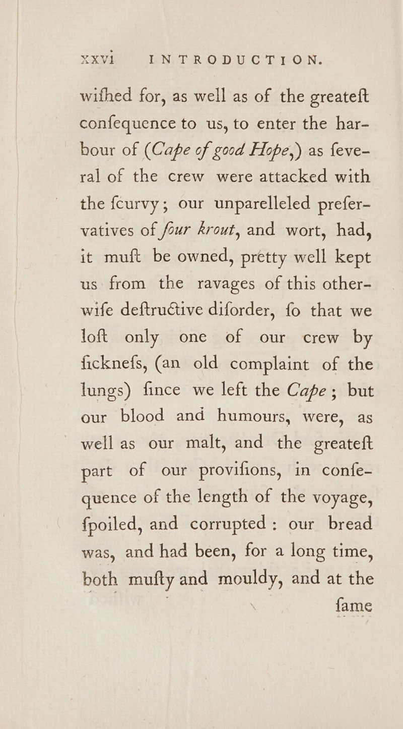 wifhed for, as well as of the greateft confequence to us, to enter the har- bour of (Cape of good Hope,) as feve- ral of the crew were attacked with the fcurvy; our unparelleled prefer- vatives of four krout, and wort, had, it muft be owned, pretty well kept us from the ravages of this other- wife deftructive diforder, fo that we loft only one of our crew by ficknefs, (an old complaint of the lungs) fince we left the Cape; but our blood and humours, were, as --wellas our malt, and the greateft part of our provifions, in confe- quence of the length of the voyage, fpoiled, and corrupted: our bread was, and had been, for a long time, both mufty and aaah and at the fame