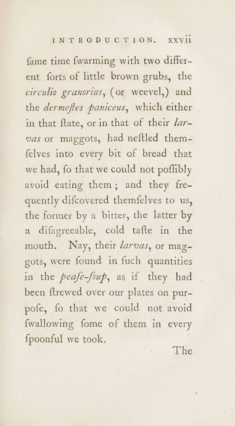 INTRODUCTION. ~ xxvVil fame time {warming with two difter- ent forts of little brown grubs, the circulio granorius, (or weevel,) and the dermeftes paniceus, which either in that ftate, or in that of their /ar- vas or maggots, had neftled them- felves into every bit of bread that we had, fo that we could not poflibly avoid eating them; and they fre- quently difcovered themfelves to us, the former by a bitter, the latter by a difagreeable, cold tafte in the mouth. Nay, their /arvas, or mag- gots, were found in fuch quantities in the peafe—foup, as if they had been ftrewed over our plates on pur- pofe, fo that we could not avoid fwallowing fome of them in every fpoonful we took. The