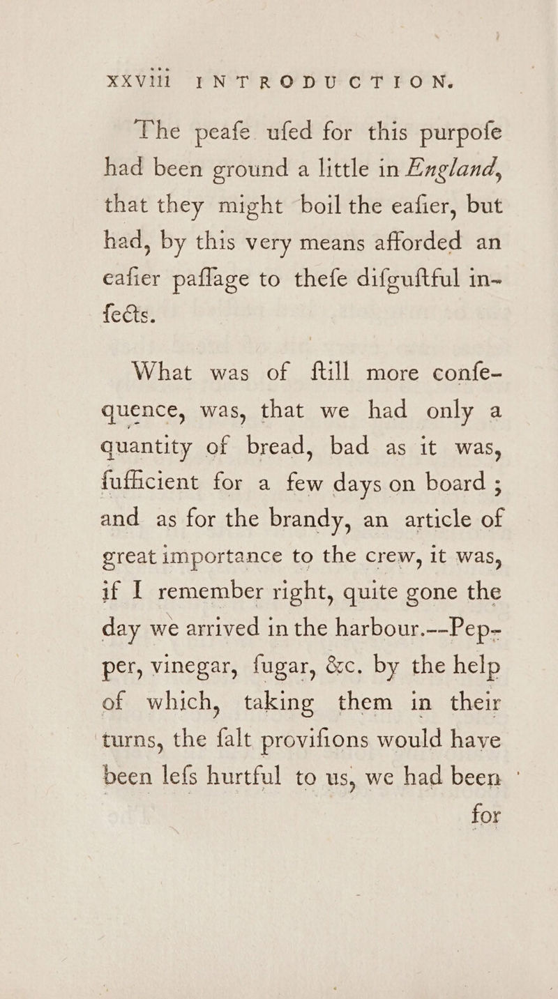 The peafe ufed for this purpofe had been ground a little in England, that they might boil the eafier, but had, by this very means afforded an eafier paflage to thefe difeuftful in- fects. What was of {till more confe- quence, was, that we had only a quantity of bread, bad as it was, fufficient for a few days on board ; and as for the brandy, an article of great importance to the crew, it was, if I remember right, quite gone the day we arrived in the harbour.--Pep- per, vinegar, fugar, &amp;c. by the help of which, taking them in their turns, the falt provifions would have deen lefs hurtful to us, we had been ° for