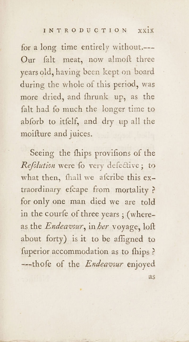 \- PNVIGRCOAD Ui GE OAN xXae for along time entirely without.--- Our falt meat, now almoft three years old, having been kept on board during the whole of this period, was more dried, and fhrunk up, as the falt had fo much the longer time to abforb to itfelf, and dry up all the moifture and j uICes. Seeing the fhips provifions of the Refolution were fo very defective; to what then, fhall we afcribe this ex- traordinary efcape from mortality &gt; for only one man died we are told in the courle of three years ; (where- as the Endeavour, in her voyage, loft about forty) is it to be affigned to fuperior accommodation as to fhips &gt; ---thofe of the Endeavour enjoyed as