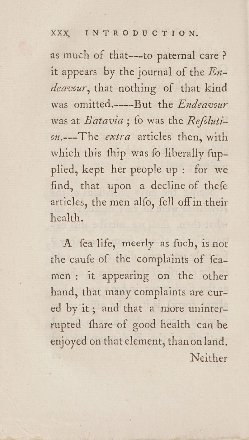 KR TENT RE OD Wt CTT ON! as much of that---to paternal care? it appears by the journal of the Ez- deavour, that nothing of that kind was omitted.----But the Endeavour was at Batavia ; {fo was the Refoluti- on.---he extra articles then, with which this {hip was fo liberally fup- plied, kept her people up: for we find, that upon a decline of thefe articles, the men alfo, fell offin their health. A fea life, meerly as fuch, is not the caufe of the complaints of fea- men: it appearing on the other hand, that many complaints are cur- ed by it; and that a more uninter- rupted fhare of good health can be enjoyed on that element, thanonland. Neither
