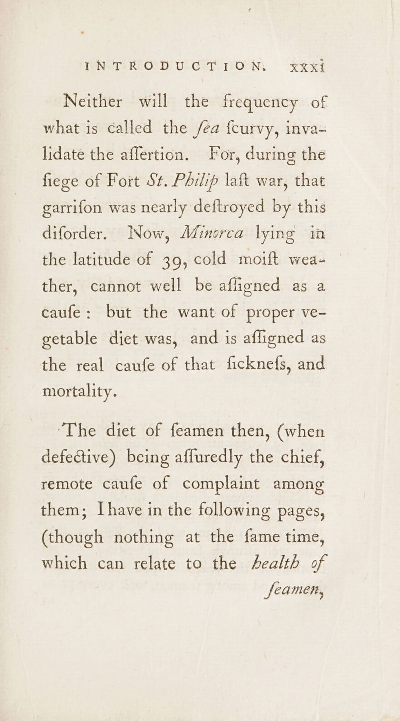 INTRODUGTION:. xxxj Neither will the frequency of what is called the fea fcurvy, inva- lidate the affertion. For, during the fiege of Fort St. Philip lat war, that garrifon was nearly deftroyed by this diforder. INow, Afimorca lying in the latitude of 39, cold moift wea- ther, cannot well be afligned as a caufe: but the want of proper ve- getable diet was, and is afligned as the real caufe of that ficknefs, and mortality. ‘The diet of feamen then, (when defective) being affuredly the chief, remote caufe of complaint among them; [have in the following pages, (though nothing at the fame time, which can relate to the Aealth of seamen,