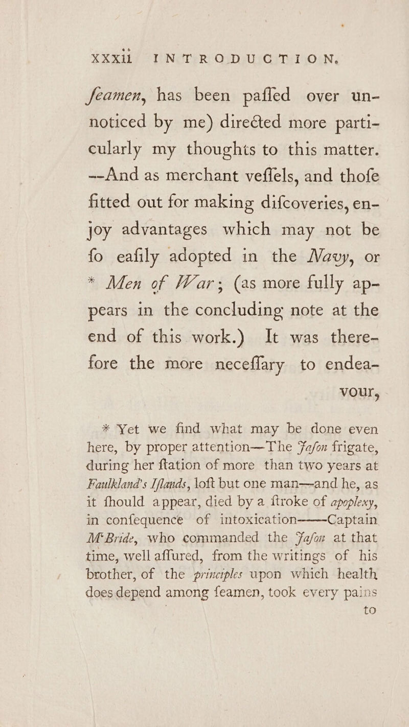 feamen, has been pafled over un- noticed by me) directed more parti- cularly my thoughts to this matter. --And as merchant veffels, and thofe fitted out for making difcoveries, en- joy advantages which may not be fo eafily adopted in the Navy, or * Men of War; (as more fully ap- pears in the concluding note at the end of this work.) It was there- fore the more neceffary to endea- vour, * Yet we find what may be done even here, by proper attention—The fa/m frigate, during her ftation of more than two years at Faulkland’s Iflands, loft but one man—and he, as it fhould appear, died by a itroke of apoplexy, in confequence of intoxication Captain M‘Bride, who commanded the Fa/on at that time, well affured, from the writings of his brother, of the primciples upon which health does depend among feamen, took every pains | to