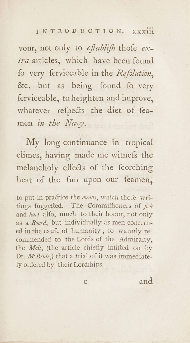 vour, not only to effablifb thofe ex- tra articles, which have been found fo very ferviceable in the Re/olution, &amp;c. but as being found fo very ferviceable, to heighten and improve, whatever refpects the diet of fea- men in the Navy. My long continuance in tropical climes, having made me witnefs the melancholy effects of the fcorching heat of the fun upon our feamen, to put in practice the means, which thofe wri- tings fuggefted. The Commiffioners of fick and hurt alfo, much to their honor, not only as a Board, but individually as men concern- ed in the caufe of humanity; fo warmly re- commended to the Lords of the Admiralty, the Malt, (the article chiefly infifted on by Dr. M Bride.) that a trial of it was immediate- ly ordered by their Lordfhips. c and
