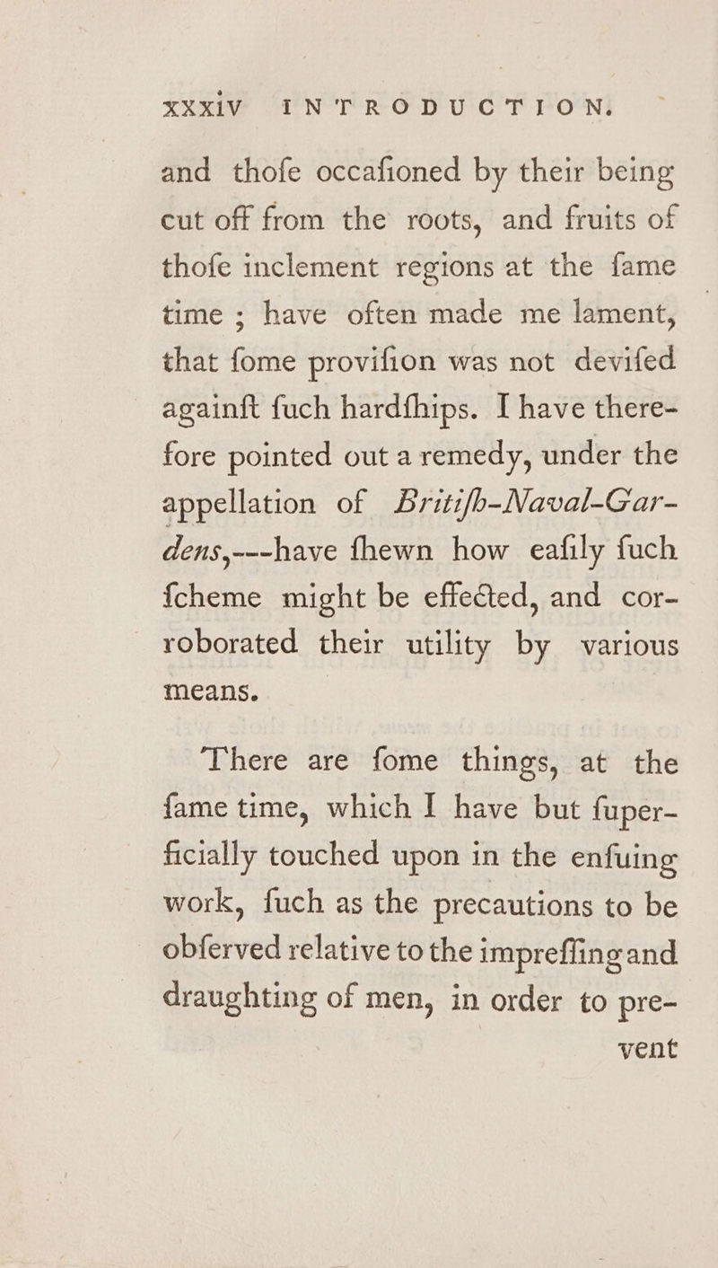 and thofe occafioned by their being cut off from the roots, and fruits of thofe inclement regions at the fame time ; have often made me lament, that fome provifion was not devifed againft fuch hardthips. I have there- fore pointed out a remedy, under the appellation of Sriti/b-Naval-Gar- dens,---have fhewn how eafily fuch {cheme might be effected, and cor- roborated their utility by various means. | There are fome things, at the fame time, which I have but fuper- ficially touched upon in the enfuing work, fuch as the precautions to be obferved relative to the impreffing and draughting of men, in order to pre- vent