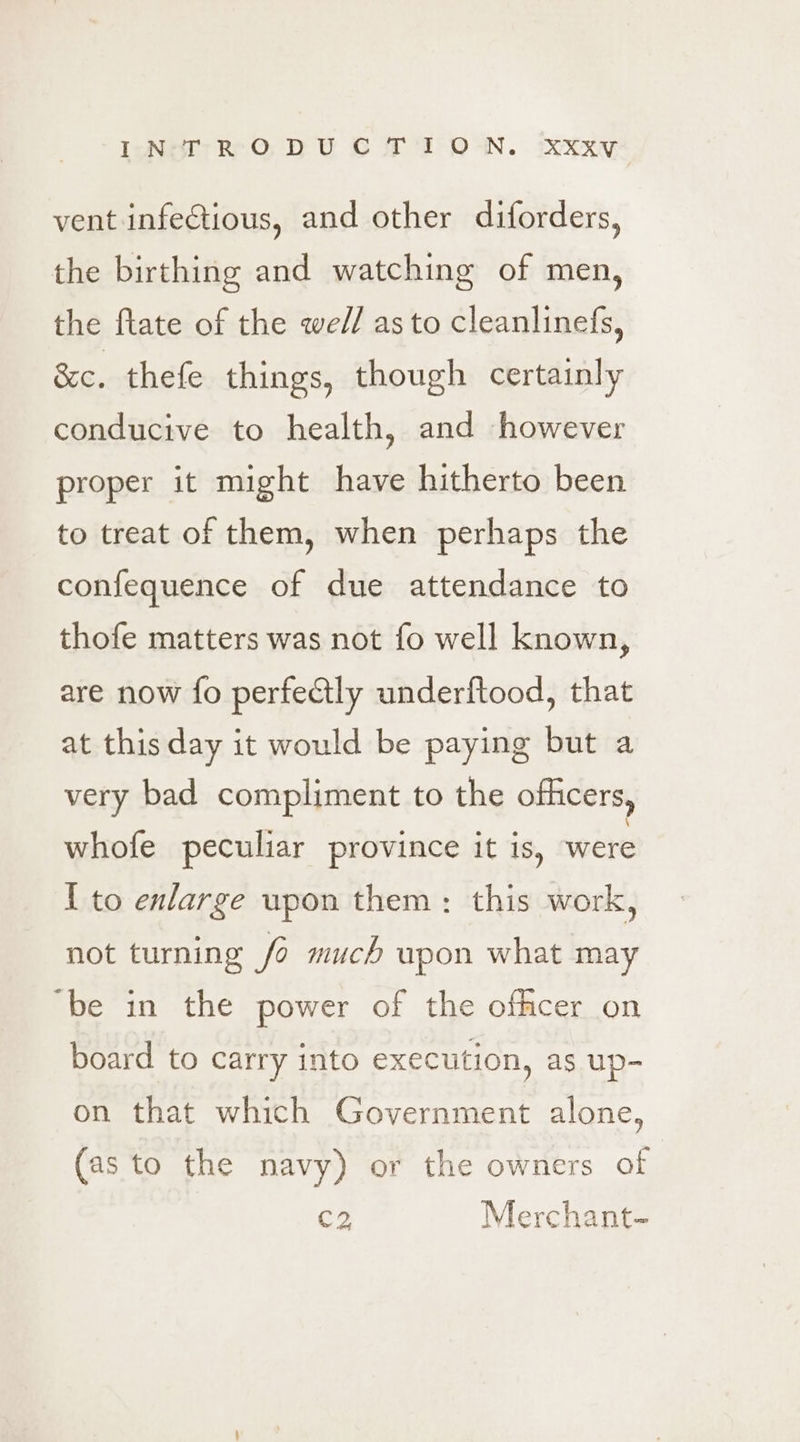 IcNeT RO DU CO FP OWN. xXkxy vent infectious, and other diforders, the birthing and watching of men, the ftate of the wel/ as to cleanlinefs, &amp;c. thefe things, though certainly conducive to health, and however proper it might have hitherto been to treat of them, when perhaps the confequence of due attendance to thofe matters was not fo well known, are now fo perfectly underftood, that at this day it would be paying but a very bad compliment to the officers, whofe peculiar province it is, were I to enlarge wpon them: this work, not turning /6 much wpon what may ‘be in the power of the offmcer on board to carry into execution, as up- on that which Government alone, (as to the navy) or the owners of C2 Merchant-