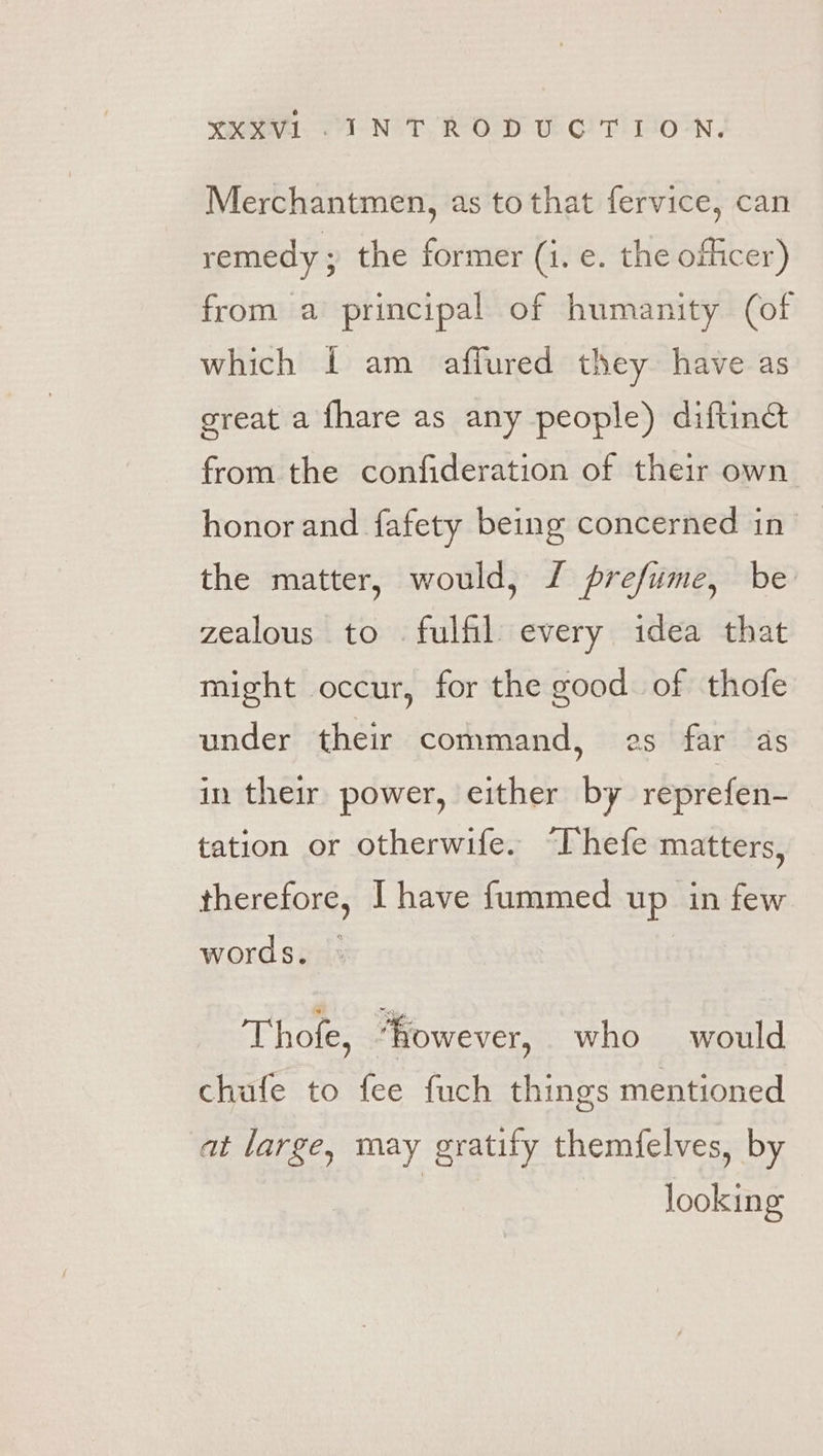 Merchantmen, as to that fervice, can remedy ; the former (i. e. the ofhcer) from a principal of humanity (of which 1 am affured they have as great a fhare as any people) diftine&amp; from the confideration of their own honor and fafety being concerned in _ the matter, would, / prefume, be zealous to fulfil every idea that might occur, for the good of thofe under their command, es far as in their power, either by reprefen- tation or otherwife. “Phefe matters, therefore, I have f{ummed up in few words. Thofe, fowever, who would chufe to fee fuch things mentioned at large, may gratify themfelves, by looking