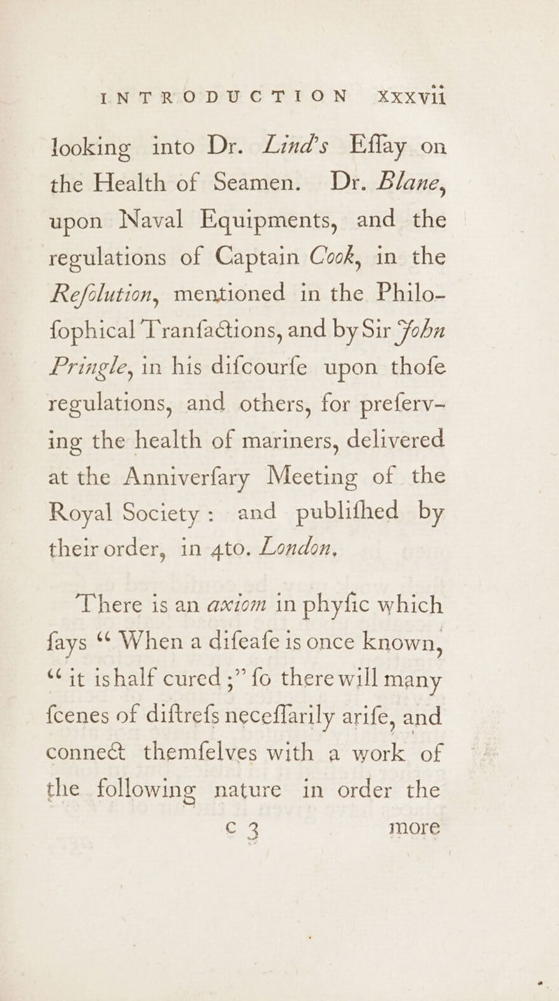 INTRODUCTION xXxxVii looking into Dr. Lind’s Eflay on the Health of Seamen. Dr. Blane, upon Naval Equipments, and the regulations of Captain Cook, in the Refolution, mentioned in the Philo- fophical Tranfadtions, and by Sir John Pringle, in his difcourfe upon thofe regulations, and others, for preferv- ing the health of mariners, delivered at the Anniverfary Meeting of the Royal Society : and publifhed by their order, in 4to. London, There is an axiom in phyfic which fays “¢ When a difeafe is once known, “it ishalf cured ;” fo there will many fcenes of diftrefs neceflarily arife, and connect themfelves with a work of g nature in order the the followin ape ) more
