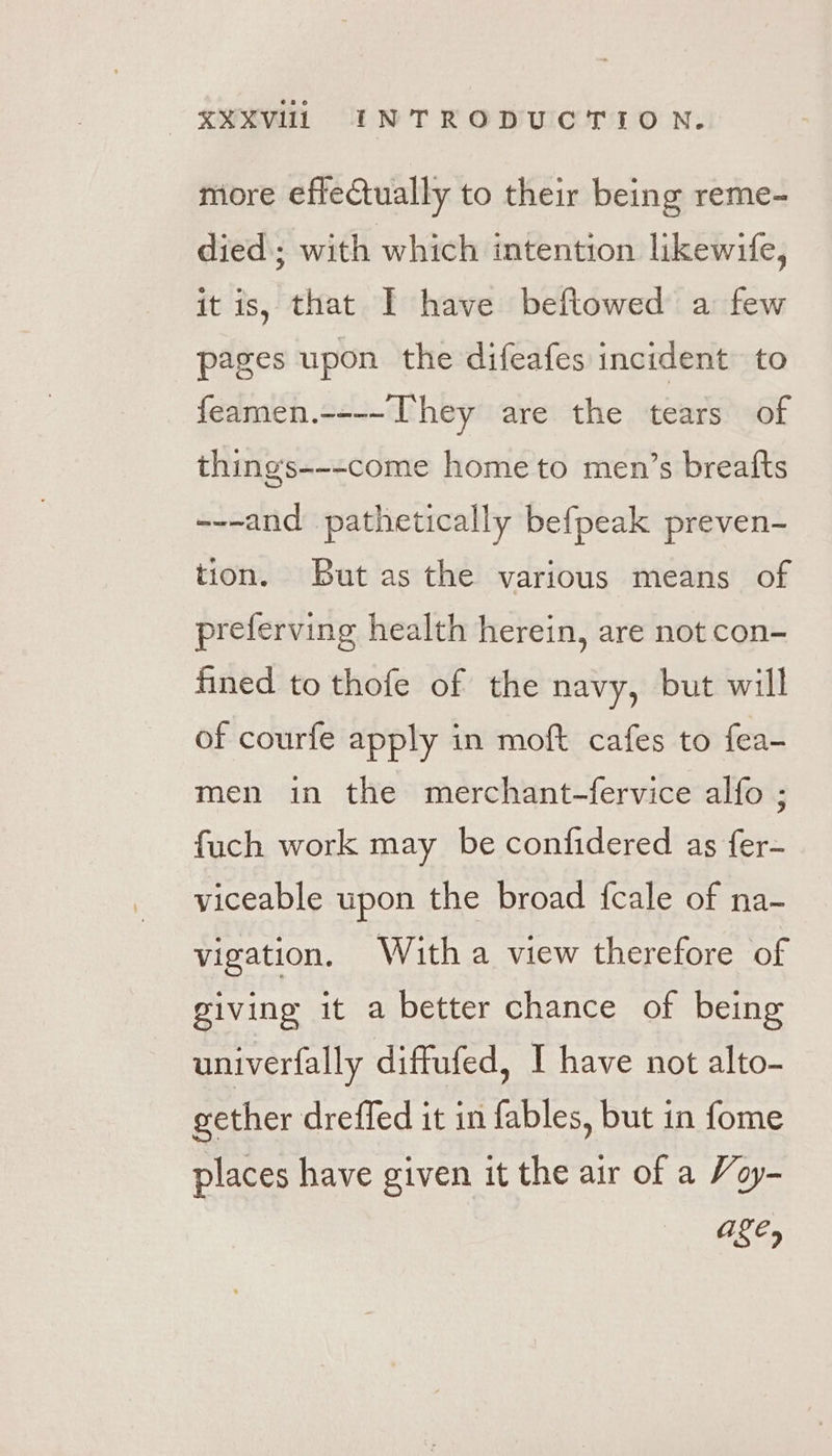 more effectually to their being reme- died; with which intention likewife, it is, that I have beftowed a few pages upon the difeafes incident to feamen.----They are the tears of things---come home to men’s breatfts ---and pathetically befpeak preven- tion. But as the various means of preferving health herein, are not con- fined to thofe of the navy, but will of courfe apply in moft cafes to fea- men in the merchant-fervice alfo ; fuch work may be confidered as fer- viceable upon the broad fcale of na- vigation. Witha view therefore of giving it a better chance of being univerfally diffufed, I have not alto- gether dreffed it in fables, but in fome places have given it the air of a Voy- ages