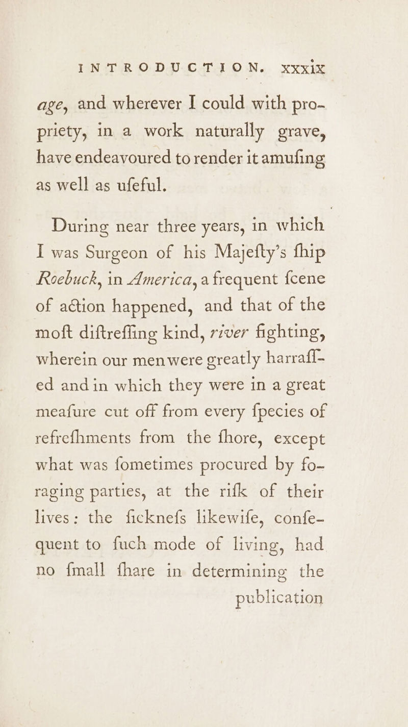 age, and wherever I could with pro- priety, in a work naturally grave, have endeavoured to render it amufing as well as ufeful. During near three years, in which I was Surgeon of his Majefty’s fhip Roebuck, in America, a frequent {cene of aétion happened, and that of the moft diftreffing kind, rzver fighting, wherein our menwere greatly harrafl- ed andin which they were in a great meafure cut off from every fpecies of refrefhments from the fhore, except what was fometimes procured by fo- raging parties, at the rifk of their lives: the ficknefs lkewife, confe- quent to fuch mode of living, had no {mall fhare in determining the publication