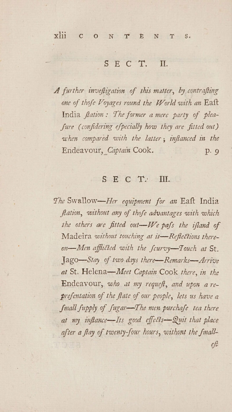 vig 0 ANS Pe ON eT wks. eat, gl, AL, A further inveftigation of this matter, by contrafung one of thofe Voyages round the World with an Eatt India ftation: The former a mere party of plea- fure (confidering efpecially how they are fitted out) when compared with the latter; inftanced in the Endeavour, Captain Cook. P- 9 SaH 5 sa The Swallow—Her equipment for an Eaft India fiation, without any of thofe advantages with which the others are fitted out—We pafs the ifland of Madeira without touching at it—Reflections there- on—Men affiscted with the fcurvy—Touch at St. Jago—stay of two days there—Remarks—Arrive at St. Helena—Meet Captain Cook there, in the Endeavour, who at my requeft, and upon a re- prefentation of the ftate of our people, lets us have a fmall fupply of Jugar—The men purchafe tea there at my inftance—Its good effedis—Quit that place after a flay of twenty-four hours, withont the fmall-