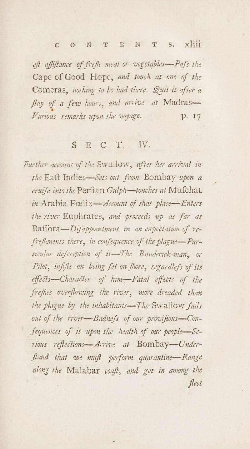 ee Gen oe ReONS © s, yie eft affiftance of frefh meat or vegetables—Pafs the Cape of Good Hope, and touch at one of the Comeras, nothing to be had there. Quit it after a flay of a few hours, and arrive at Madras— a Various remarks upon the voyage. Dey Sra Gic wk e- Wei Further account of the Swallow, after her arrival in the Eaft Indies—Sets out from Bombay upon a cruife into the Perfian Gulph—touches at Mutchat in Arabia Foelix—Account of that place—Enters the river Euphrates, and proceeds up as far as Baflora—Dz/fappointment in an expectation of re- frefrments there, in confequence of the plague—Par- ticular defcription of tt—The Bunderick-man, or Pilot, infifis on being fet on fhore, regardle/s of its effetts—Charatter of him—Fatal effects of the frefhes overflowing the river, more dreaded than the plague by the tnhabitants—The Swallow fails out of the river—Badnefs of our provifions—Con- Sequences of it upon the health of our people—Se- rious reflections—Arrive at Bombay—Under- fiand that we muft perform quarantine— Range along the Malabar coaft, and get in among the fleet