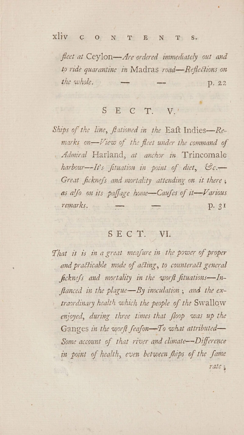 eer Oh Need Be So ee ay gs fireet at Ceylon—Are ordered immediately out and to ride quarantine in Madras road—Reflections on the whole. — — p- 22 Scans eh | eee Ships of the line, frationed in the Eaft Indies—Re- View of the fleet under the command of . Admral Harland, at anchor in Trincomale 2arks on harbour—It’s fituation in pont of diet, c.— Great ficknefs and mortality attending on it there ; as afo on its pafface home—Caufes of it—Vartous remarks. _ — P-3! oe Obs Ciaed Rica, al That it is ina great meafure in the power of proper and pratticable mode of aéting, to counteract general ficknefs and mortality in the worft fituations—In- ftanced in the plague—By inoculation ; and the ex- _ trasrdinary health which the people of the Swallow enjoyed, during three times that floop was up the Ganges iu the worft feafon—To what attirtbuted— Some account of that river and climate-——Difference in point of health, even between fhips of the fame rate 3