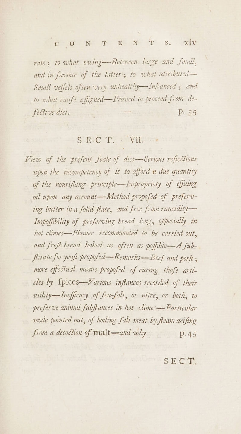 Crag Ne te Pee DS. ey rate; to what owing—Between large and fmalt, and in favour of the latter, to what attributed@— Small veffels often very unhealily—Infianced , and to what caufe affizned—Proved io proceed from de- fective diet. ; — nag SoBiCeT tion View of the prefent Scale of diet—Serious reflections upon the incompetency of it to.afford a due quantity of the nourifhing principle—Impropriety of iffuine oil upon any account—-Method propofed of preferv- ing butter ina folid fate, and free from ranctdity— Impoffibility of preferving bread long, efpectally in Flower recommended to be carried out, hot climes and frefh bread baked as often as poffible—A fub- fituie for yeaft propofed—Remarks—Beef and pork ; more effectual means propofed of curing thofe arti- cles by {pices—Vartous inftances recorded of their utility—Inefficacy of fea-falt, or mitre, or both, to preferve anmal fubftances in hot chimes—Particular mode pointed out, of boiling falt meat. by fteam arifing from a decottion of malt—and why . Pp. 45 S-E' Car,