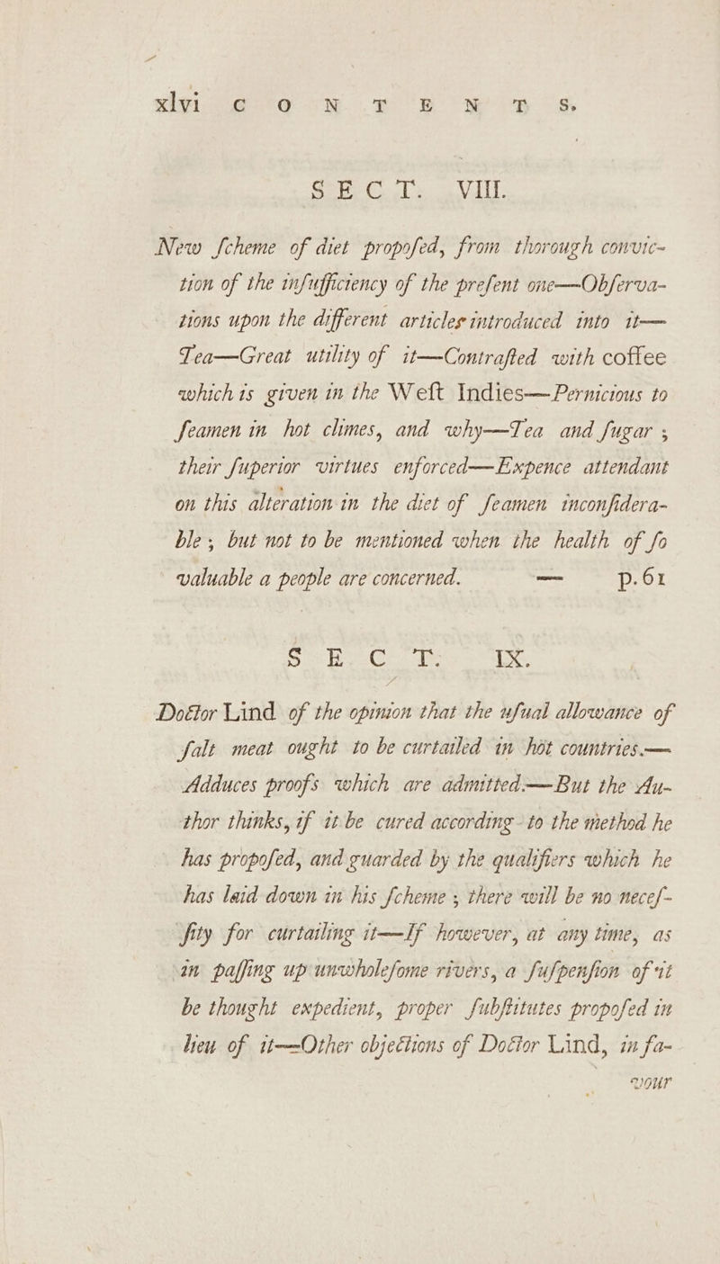 sive: *o RM. or OR ORR BOS Beet lo VII: Now Scheme of diet propofed, from thorough convic~ tion of the infuffictency of the prefent one——Obferva- tions upon the different articles introduced into it— Tea—Great utility of it—Contrafted with coffee whichis given in the Weft Indies-—Pernictous to feamen in hot chmes, and why—Tea and Sugar ; their Superior virtues enforced—Expence attendant on this alteration in the diet of feamen inconfidera- ble; but not to be mentioned when the health of fo valuable a people are concerned. _— p. 61 6. Be Ce ee a Doétor Lind of the opinion that the ufual allowance of falt meat ought to be curtailed in hot countries. — Adduces proofs which are admitted —But the Au- thor thinks, if tt-be cured according - to the method he has propofed, and guarded by the qualifiers which he has laid down in his fcheme ; there will be no necef- fity for curtailing it—If however, at any time, as an paffing up unwholefome rivers, a Sufpenfion of it be thought expedient, proper fubftitutes propofed in heu of it-—-Other objections of Doéior Lind, i fa- VOUr