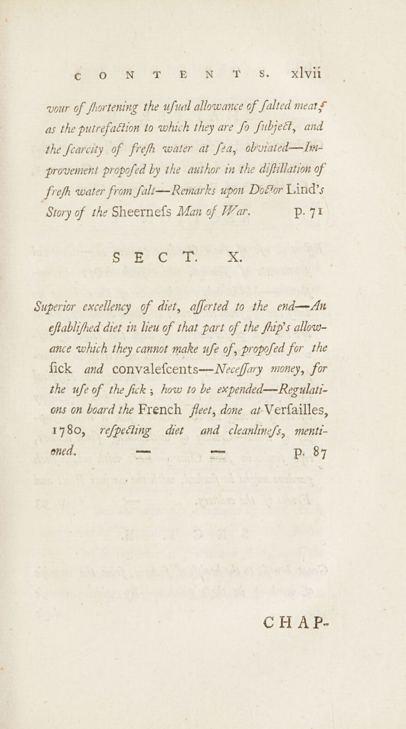 eR &amp; b ROY. Ss. tRNA vour of frortening the ufual allowance of falted meats as the putrefaétion to which they are fo fubject, and the fearcity of frefh water at fea, obviated—In- provement propofed by the author in the diftillation of frefh water from falt—Remarks upon Doétor Lind’s ‘Story of the Sheernefs Man of War. p. 71 Ray ory Superior excellency of diet, afferted to the end—An eftablifhed diet in lieu of that part of the flip’s allow- ance which they cannot make ufe of, propofed for the fick and convalefcents——Neceffary money, for the ufe of the fick ; how to be expended—Regulati- ons on board the French fleet, done at-Verfailles, 1780, refpeéiing diet and cleanhine/s, menti- oned. oa ~— p. 87 CH A P-