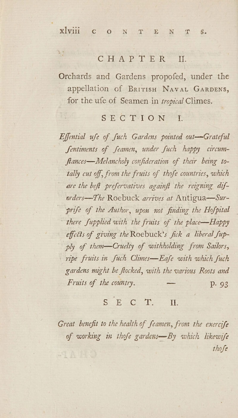 Ge Ss ie ag a pee SY Ree oe Orchards and Gardens propofed, under the appellation of British Navat GARDENS, for the ufe of Seamen in sropical Climes. SEC MT ONT Effential ufe of fuch Gardens pointed out—Grateful Sentiments of feamen, under fuch happy circum- ftances—Melancholy confideration of their bemg to- tally cut off, from the fruits of thofe countries, which are the beft prefervatives againft the reigning dif- orders—The Roebuck arrives at Antigua——Sur- prife of the Author, upon not finding the Hofpital — there fupphed with the fruits of the place—Happy effects of giving the Roebuck’s fick a liberal fup- ply of them—Cruelty of withholding from Sailors, ripe fruits in fuch Chimes—Eafe with which fuch gardens might be flocked, with the various Roots and Fruits of the country. — Pp. 93 SEE PE Se SME Great benefit to the health of feamen, from the exercife of working m thofe gardens—By which hkewife thofe