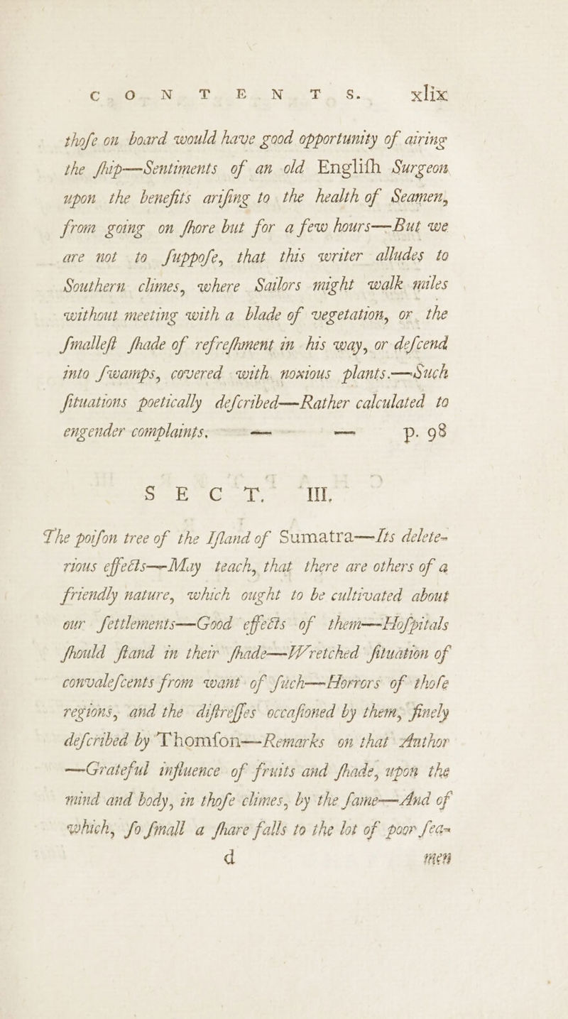 thofe on board would have good opportunity of airing the fhip—Sentiments of an old Englith Surgeon upon the benefits arifing to the health of Seamen, from going on Shore but for a few hours—But we are not to fuppofe, that this writer alludes to Southern climes, where Sailors might walk mules without meeting with a blade of vegetation, or the Jmalleft frade of refrefment in his way, or defcend into fwamps, covered with noxious plants.—uch fituations poetically defcribed—Rather calculated to engender complaints, — — p. 98 haat sorte tesa (19 The poifon tree of the Ifland of Sumatra—Tts delete~ rious effedis—-Muy teach, that there are others of a friendly nature, which ought to be cultivated about our fettlements—Good effects of them—Hbofpitals frould ftand in their fhade—Wretched fituation of convalefcents from want of fuich—Horrors of thole regions, and the diftreffes occafioned by them, finely defcribed by Thomfon—Remarks on that Author —Grateful influence of fruits and fhade, upon the mind and body, im thofe chimes, by the fame-——And of which, fo fmall a fhare falls to the lot of poor [ean d Hen