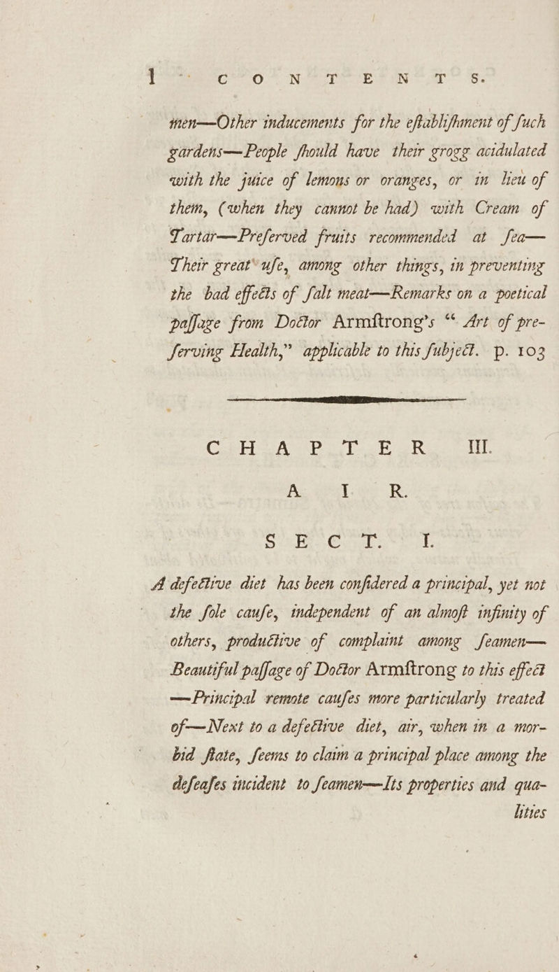 Pres ot Ne op Es Ne ar’ 's. men——Other inducements for the eftabliftanent of fuch gardens—People fhould have their groge acidulated with the juice of lemons or oranges, or in leu of them, (when they cannot be had) with Cream of Lartar—Preferved fruits recommended at fea— Their great’ ufe, among other things, in preventing the bad effets of falt meat—Remarks on a poetical —paffage from Doétor Armftrong’s “* Art of pre- Serving Health,’ applicable to this fubjed. p. 103 Od me RAT a We tl Song Bern weed MY. A Teo Re Ree oie ONES i I. A defettive dict has been confidered a principal, yet not the fole caufe, independent of an almoft infinity of others, produciive of complaint among feamen— Beautiful paffage of Doétor Armnftrong to this effec —Principal remote caufes more particularly treated of—Next to a defective diet, air, when im a mor- bid fiate, feems to claim a principal place among the dcfeafes incident to feamen—Lts properties and qua- hites