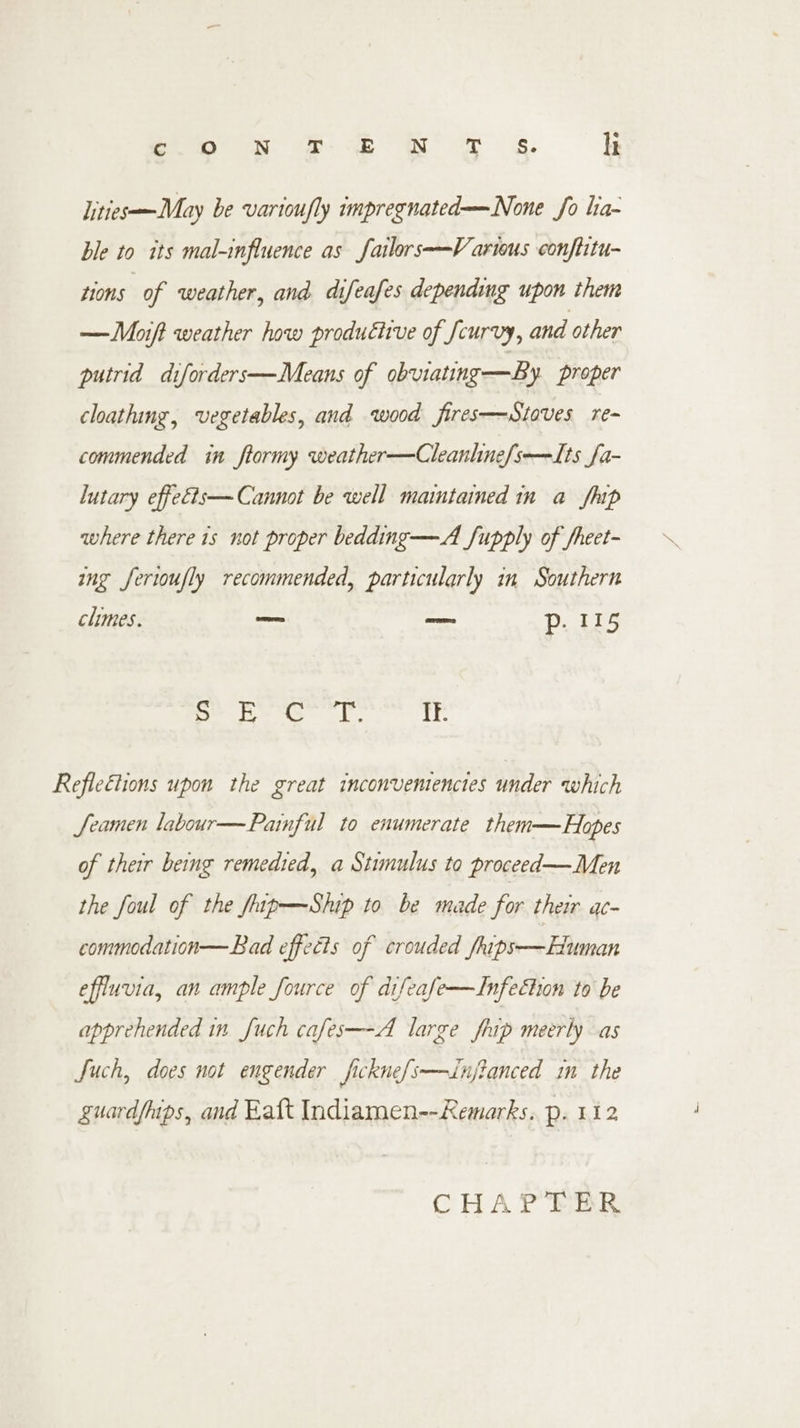 lities—May be varioufly impregnated—None fo lia- ble to its mal-influence as failors-—V artous conftitu- tions of weather, and difeafes depending upon them —Moift weather how productive of Jcurvy, and other putrid diforders—Means of obviating—By proper cloathing, vegetables, and wood fires—Stoves re- commended in ftormy weather—Cleanhne/s-—Its fa- lutary effeéts— Cannot be well maintained in a fap where there 1s not proper bedding—A fupply of fheet- ing Jerioufly recommended, particularly in Southern chimes. _— —: p. 115 bell aris Catia i re Refleélions upon the great inconvemenctes under which Seamen labour—Parnful to enumerate them—Hopes of their being remedied, a Stimulus to proceed— Men the foul of the fup—Ship to be made for their a- commodation—Bad effects of crouded /hips—Euman effluvia, an ample fource of difeafe—Infection to be apprehended in Juch cafes—-A large fhip meerly as Such, does not engender ficknefs——Jinjianced in the guard/mips, and Katt Indiamen--Remarks.. p. 112 CHAPTER