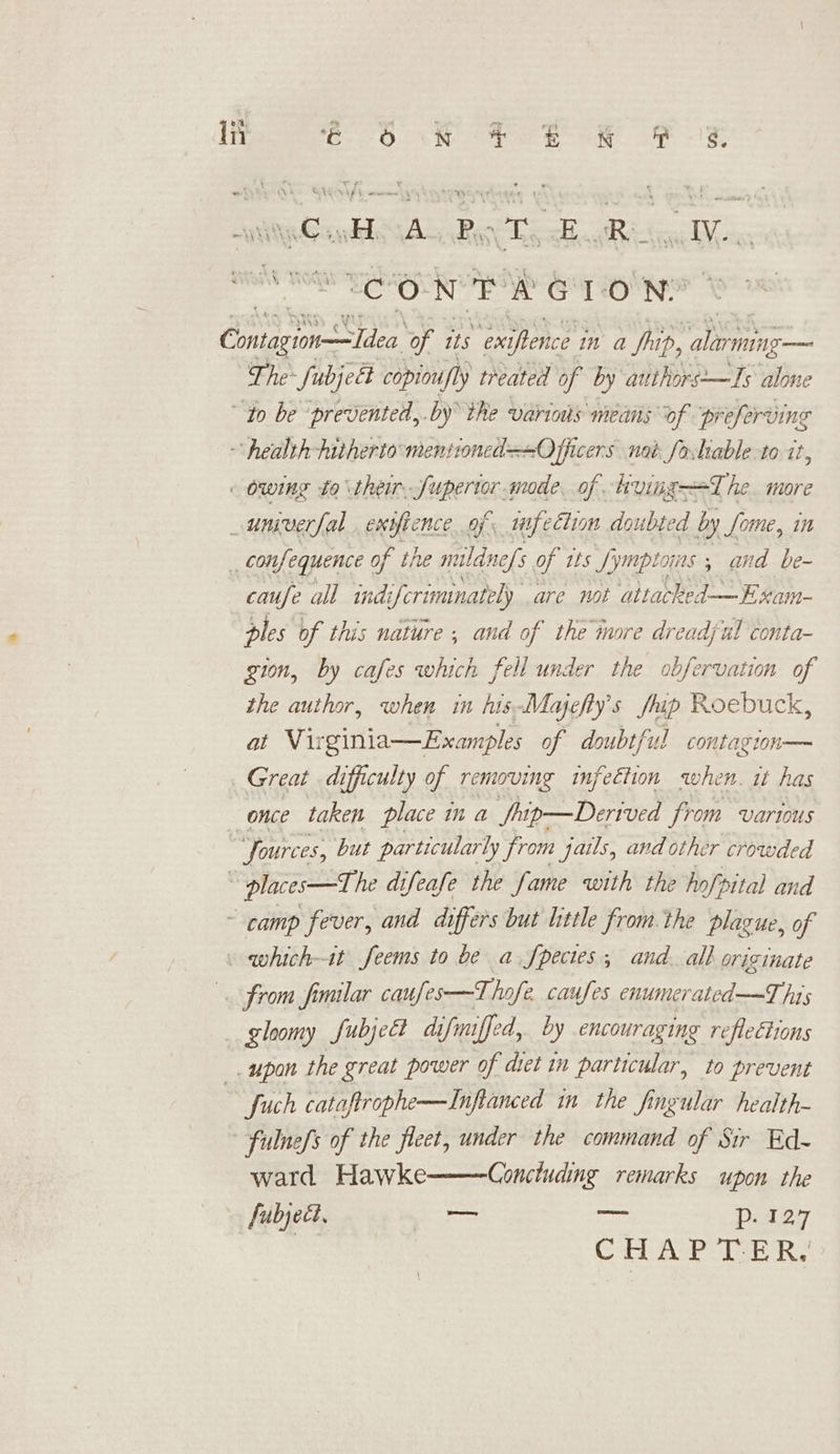 syiity GantesAs, Bolick Bsa IV... TS SOON GT Ole Oniggmetlice ‘of its “emypbenice in a Ship, alarming— The~ fubject copinufly treated of by au thors-—TIs alone “to be “prevented, .by the variaks means of preferving health hitherto mentioned +O fhicers nat fotiable to it, owing to their. fuperior mode of kving—=The more _univerfal exiftence of. mfection doubted by Some, in _ confequence of the mildnefs of tts fj ymptoins 5 and be- caufe all indi ifcrimmnately are not attacked—Exam- ples of this nature ; and of the more dreadjul conta- gion, by cafes which fell under the obfervation of the author, when in his-Majefty’s fp Roebuck, at Virginia—Examples of doubtful contagion— Great difficulty of removing infeétion when. wt has once taken place in a Srip—Derived from various . Sources, but particularly from jails, and other crowded ~ places—The difeafe the fame with the hofpital and ~ camp fever, and differs but litle from. the plazue, of which-it Seems to be a.fpecies; and. all originate from fimilar caufes—T hofe. caufes enumerated —T his gloomy fubject difmiffed, by encouraging reflections _. upon the great power of diet in particular, to prevent fuch cataftrophe—Inflanced in the fingular health- * fulnefs of the fleet, under the command of Sir Ed- ward Hawke Concluding remarks upon the fubject, ce = Dii37 | Cal Ase bee