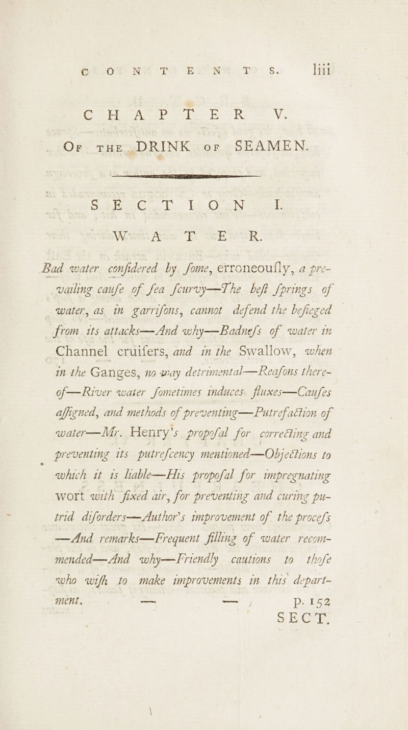 Gf.0f NY TE EX NY -T Ss. lili PS Te SOs TE GR iis eae Or tur DRINK or SEAMEN. Sunes G@or TG Cantos Writs Ae RSE ER, Bad water confidered by fome, erroneoully, a pre- vailing caufe of fea fcurvy—The beft fprings of water, as in garrifons, cannot defend the befieged from its attacks—And why—Badne/s of water in Channel cruifers, and in the Swallow, when in the Ganges, no way detrimental—Rea/fons there- of—River water fometimes induces fluxes—Caufes aligned, and methods of preventing —Putrefaction of water—Mr. Henry’s propofal for correcting and preventing its putrefcency mentioned —Objeétions to which it 1s hable—Ehis propofal for impregnating wort with fixed air, for preventing and curing pu- trid diforders—Author’s improvement of the procefs —And remarks—Frequent filling of water recom- mended— And why—Friendly cautions to thofe who wifh to make improvements in this depart- ment, — ne Deka + ECe re