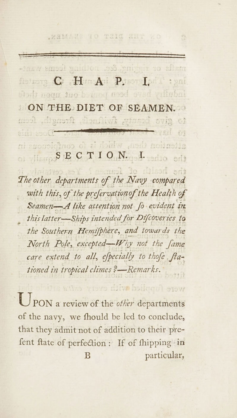 ON THE. DIET OF ‘SEAMEN. aw SECTION. L The other departments of the Ny iene with this, of the prefervation of the Health of Seamen—A like attention not fo evident 178 this latter-—Ships intended for Di wcover es to the Southern &amp;fems[phere, and towards the North Pole, excepted—Why not the fume care extend to all, efpectally to thofe , fta- tioned in tropical climes ?—Remarks. Upon a review of the ofher departments of the navy, we fhould be led to conclude, that they admit not of addition to their pre- fent ftate of perfeQion: If of fhipping-in B particular,