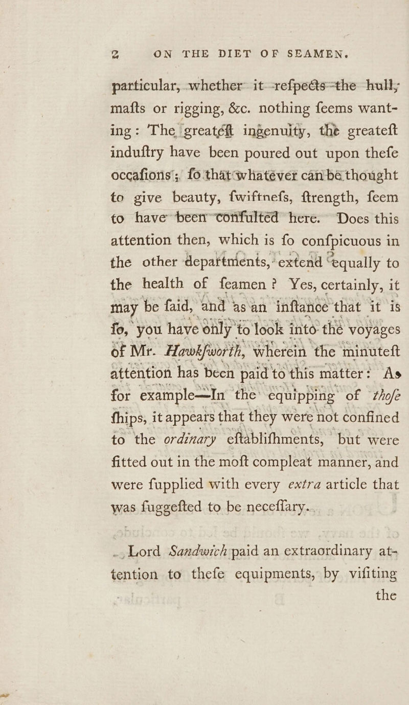 particular, whether it -refpeas=the hull, mafts or rigging, &amp;c. nothing feems want- ing: The greatéh ingenuity, the greateft induftry have been poured out upon thefe occafions'; fo thatwhatéver can ba thought to give beauty, fwiftnefs, ftrength, feem to have been tonfultéd here. Does this attention then, which is fo confpicuous 1 in the other departments, - extend | equally to the health of feamen es, certainly, it may be faid, and asan inftance that Ais fo, you have only” to look into the voyages of Mr. Hawk fssorth, ‘wherein ‘the minuteft attention has becn paid’ to this matter : As for example—In the equipping of ‘thofe thips, it appears that they were not confined to the ordinary eflablifhments, but were fitted out in the moft compleat manner, and were fupplied with every extra article aba was ae Suggeted to be neceffary.. _, Lord Sandwich paid an extraordinary at- tention to thefe equipments, by vifiting the