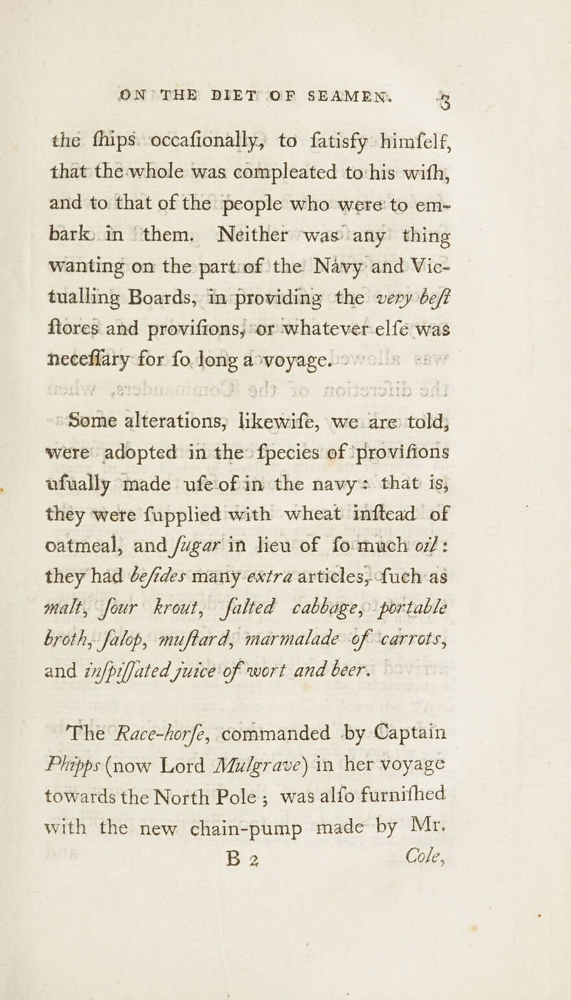 the fhips. occafionally, to fatisfy himfelf, that the whole was compleated to:his with, and to that of the people who were: to em~ bark, in them. Neither was any thing wanting on the partiof the Navy and Vic- | tualling Boards, in-providing the very be/f ftores and provifions, or whatever elfe was neceflary for fo long avoyage. ~ Some alterations; likewife, we are told; were adopted in the: fpecies of ‘provifions ufually made ufeofin the navy: that is, they were fupplied with wheat inftead of oatmeal, and /ugar in lieu of fo much o7/: they had de/ides many extra articles, fuch as malt, four krout, falted cabbage, portable broth, falop, muftard, marmalade of ‘carrots, and zn/pifjated juice of wort and beer. © The Race-horfe, commanded by Captain Phipps (now Lord Mulgrave) in her voyage towards the North Pole ; was alfo furnifhed with the new chain-pump made by Mr. B 2 Cole,