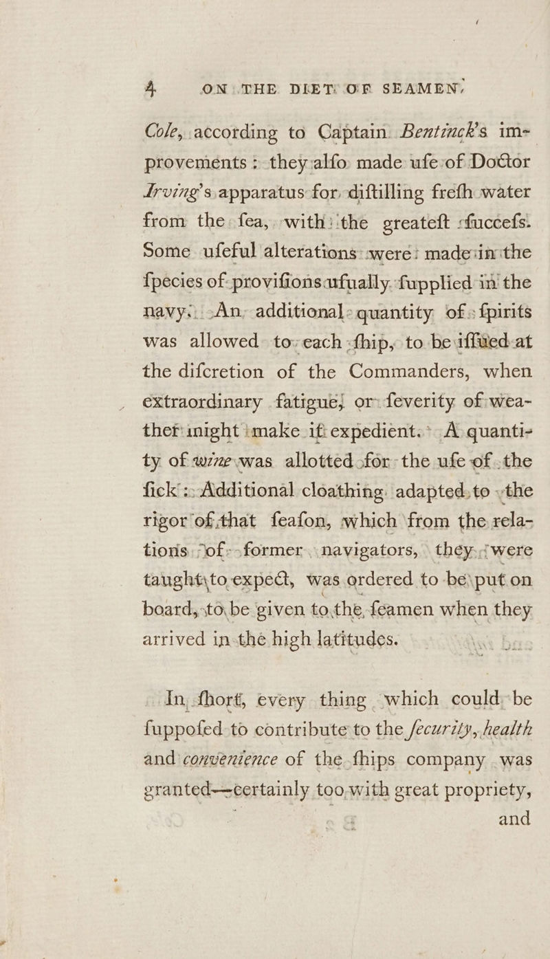 Cole, according to Captain Bentinck’s im- provements ; they:alfo made ufe:of Dottor frving’s apparatus for diftlling frefh water from the fea, with: ‘the greateft :fuccefs. Some ufeful alterations: were: madeiin the {pecies of provifionsarfually. fupplied in the navy;. -An, additional: quantity of» f{pirits was allowed to: each :thip, to be iffwed-at the difcretion of the Commanders, when extraordinary fatigue, or. feverity of wea- ther: might imake it expedient.* A quanti- ty of wevwas allotted for the ufe of .the fick’ :; Additional cloathing. adapted. to .the rigor of that feafon, which from the rela- tions “of--former navi gators, they. were taught\to.expect, was ordered to be\put on board, \to be given rie the feamen when they arrived inthe high latitudes. In, fhort, every thing which could be fuppofed to contribute to the /ecuriy, health and convenience of the thips company . was eranted—certainly too,with great propriety, and