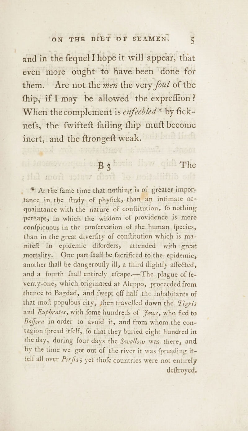 and in the fequel I hope it will appear, that even more ought to have been “doite for them. Are not the men the very foul of the fhip, if I may be allowed the expreffion? When thecomplement is exfeebled * by fick- nefs, the fwifteft failing fhip muft become inert, and the ftrongett weak. | B30 The * At the fame time that nothing is of ereater impor- tance in. the ftudy- of phyfick, than an intimate ac- quaintance with the nature of conftitution, fo nothing perhaps, in which the wifdom of providence is more eonfpicuous in the confervation of the human fpecies, than in the great diverfity of conftitution which is ma- nifeft in epidemic diforders, attended with great mortality. One part fhall be facrificed to the epidemic, another fhall be dangeroufly ill, a third flightly affeGted, and a fourth fhall entirely efcape.—The plague of fe- venty-one, which originated at Aleppo, proceeded from thence to Bagdad, and {wept off half the inhabitants of that moft populous city, then travelled down the Tigris and Euphrates, with fome hundreds of fews, who fled to Baffora in order to avoid it, and from whom the con- tagion {pread itfelf, fo that they buried eight hundred in the day, during four days the Szva/low was. there, and by the time we got out of the river it was fpreading it- felf all over Perfia; yet thofe countries were not entirely deftroyed.