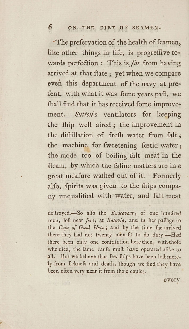 “The prefervation of the health of feamen, like other things in: life, is progreflive to- wards perfection : This is far from having arrived at that ftate; yet when we compare even this department of the navy at pre- fent, with what it was fome years paft, we fhall find that it has received fome improve- ment. Swtton’s ventilators for keeping the fhip well aired ; the improvement in the diftillation of frefh water from {alt ; the machine for fweetening foetid water ; the mode. too of boiling falt meat in the fteam, by which the faline matters are ina ereat meafure wafhed out of it. Formerly alfo, fpirits was given to the fhips compa- ny unqualified with water, and {alt meat deftroyed.—So alfo the Endeavour, of one hundred men, loft near forty at Batavia, and in her paflage to the Cape of Good Hope; and by the time the arrived there they had not twenty men fit to do duty.—Had there been only one conftitution herethen, withthofe who died, the fame caufe muft have operated alike to all. But we believe that few fhips have been loft mere- ly from ficknefs and death, though we find they have been often very near it from thofe caufes. every