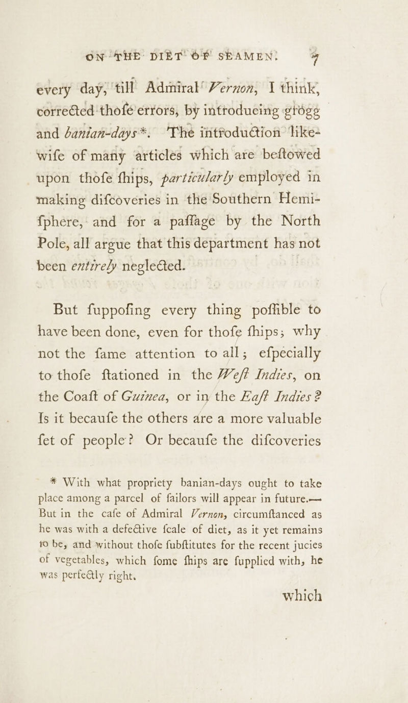 every day, till Admiral’ Vernon, 1 think, corrected thofé errors, by introducing grége — and Janian-days*. The intfoduétion like- wife of mary articles which are beftowed upon thofe fhips, particularly employed in making difcoveries in the Southern Hemi- fphere, and for a paflage by the North Pole, all argue that this department has not been entirely neglected. But fuppofing every thing poffible to have been done, even for thofe fhips; why not the fame attention to all; e{pecially to thofe ftationed in the Weft Indies, on the Coaft of Guznea, or in the aft Indies ? Is it becaufe the others are a more valuable fet of people? Or becaufe the difcoveries * With what propriety banian-days ought to take place among a parcel of failors will appear in future.— But in the cafe of Admiral Vernon, circumftanced as he was with a defective fcale of diet, as it yet remains 10 be, and without thofe fubftitutes for the recent jucies of vegetables, which fome fhips are fupplied with, he was perfeatly right. which