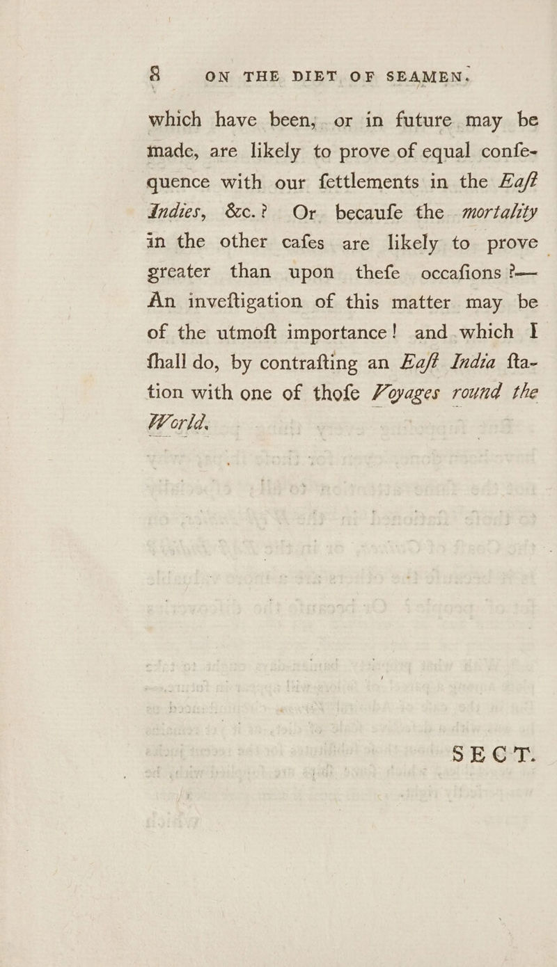 which have been, or in future may be made, are likely to prove of equal confe- quence with our fettlements in the Zaf indies, &c.? Or becaufe the mortality in the other cafes are likely to prove greater than upon thefe occafions ?— An inveftigation of this matter may be of the utmoft importance! and.which 1 fhall do, by contrafting an Haff India fta- tion with one of thofe Voyages round the World. : SECT.