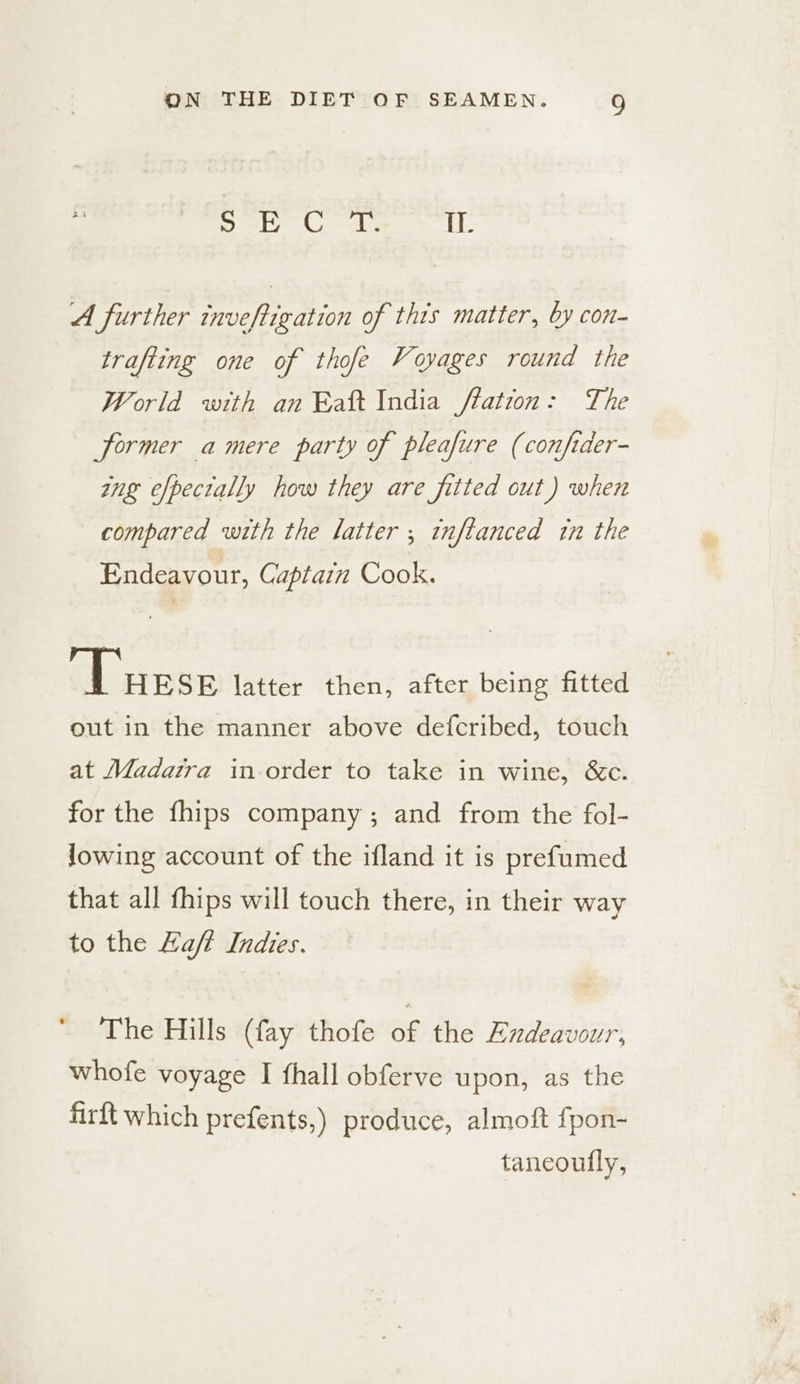 el ak Ones ‘il A further inveftigation of thts matter, by con- trafting one of thofe Voyages round the World with an Eaft India flation: The former a mere party of pleafure (confider- ing efpectally how they are fitted out) when compared with the latter ; inflanced in the Endeavour, Captain Cook. Dusse latter then, after being fitted out in the manner above defcribed, touch at Madaira inorder to take in wine, &amp;c. for the fhips company; and from the fol- Jowing account of the ifland it is prefumed that all fhips will touch there, in their way to the Haft Indies. The Hills (fay thofe of the Endeavour, whofe voyage I fhall obferve upon, as the firft which prefents,) produce, almoft fpon- tancoully,