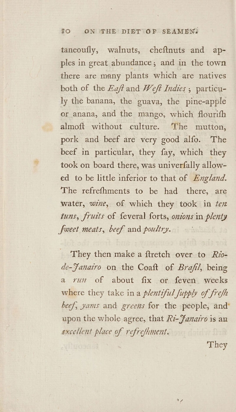 taneoully, walnuts, cheftnuts and ap- ples in great abundance ; and in the town there are many plants which are natives both of the Haffand Weft Indies ; particu- ly the banana, the guava, the pine-apple or anana, and the mango, which flourith almoft without culture. The mutton, pork and beef are very good alfo. The beef in particular, they fay, which they took on board there, was univerfally allow- ed to be little inferior to that of Augland. The refrefhments to be had there, are water, wie, of which they took in fez tuns, fruits of feveral forts, ouzons in plenty fweet meats, beef and poultry. They then make a ftretch over to Rio- de-Fanairo on the Coaft of Brafi/, being a run of about fix or feven. weeks where they take ina plentiful fupphy of fref/h beef, yams and greens for the people, and’ upon the whole agree, that Rz-anazro is an excellent place of refre/hment. ‘They