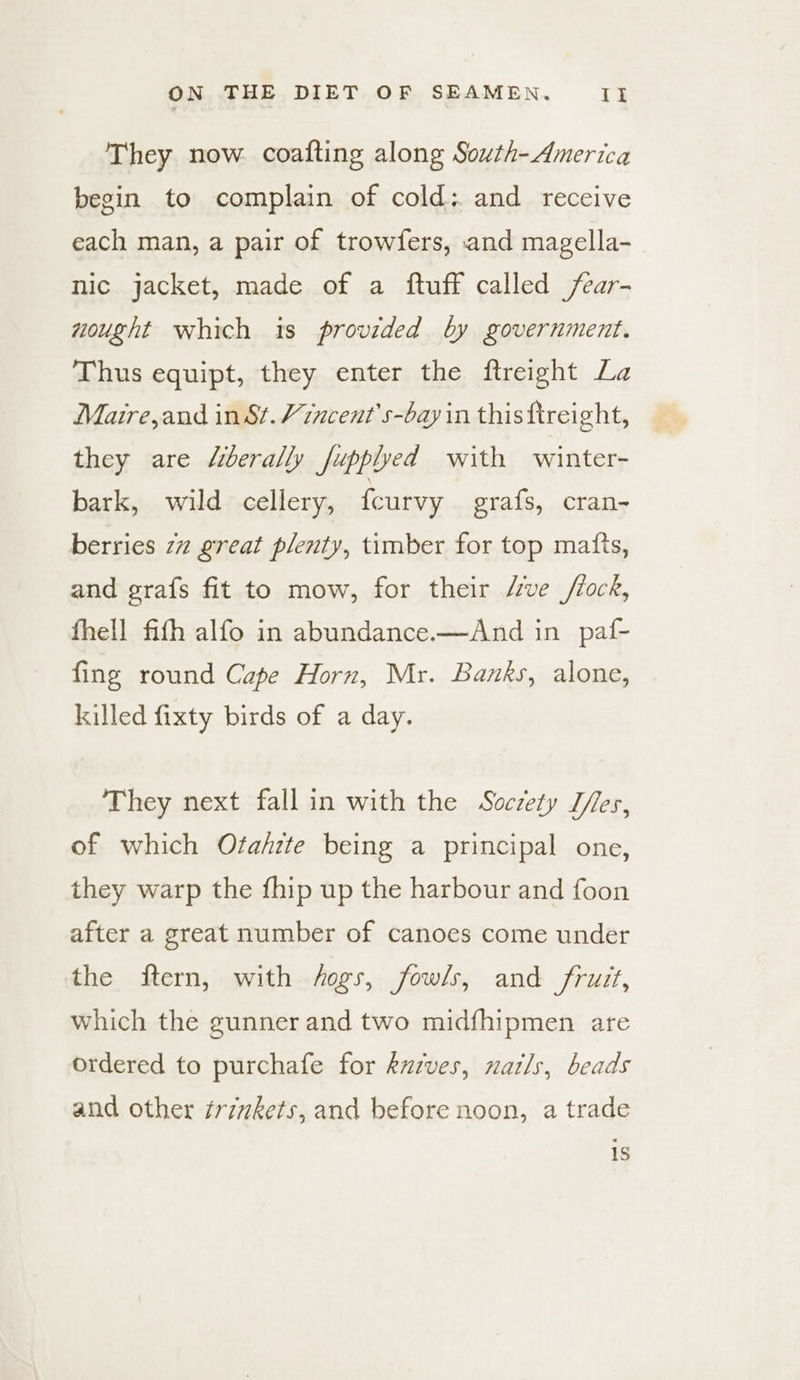 They now. coafting along South-America begin to complain of cold: and receive each man, a pair of trowfers, and magella- nic jacket, made of a ftuff called /ear- nought which is provided by government. Thus equipt, they enter the ftreight La Maire,and in St.Vincent's-bay in thisftreight, they are “iberally fupplyed with winter- bark, wild cellery, {curvy grafs, cran- berries 77 great plenty, timber for top matts, and grafs fit to mow, for their “ve //ock, fhell fith alfo in abundance.—And in paf- fing round Cape Horn, Mr. Banks, alone, killed fixty birds of a day. They next fall in with the Soczety Tes, of which Ofa/zte being a principal one, they warp the fhip up the harbour and foon after a great number of canoes come under the ftern, with hogs, Jowls, and fruit, which the gunner and two midfhipmen are ordered to purchafe for kuzves, natls, beads and other trizkets, and before noon, a trade is