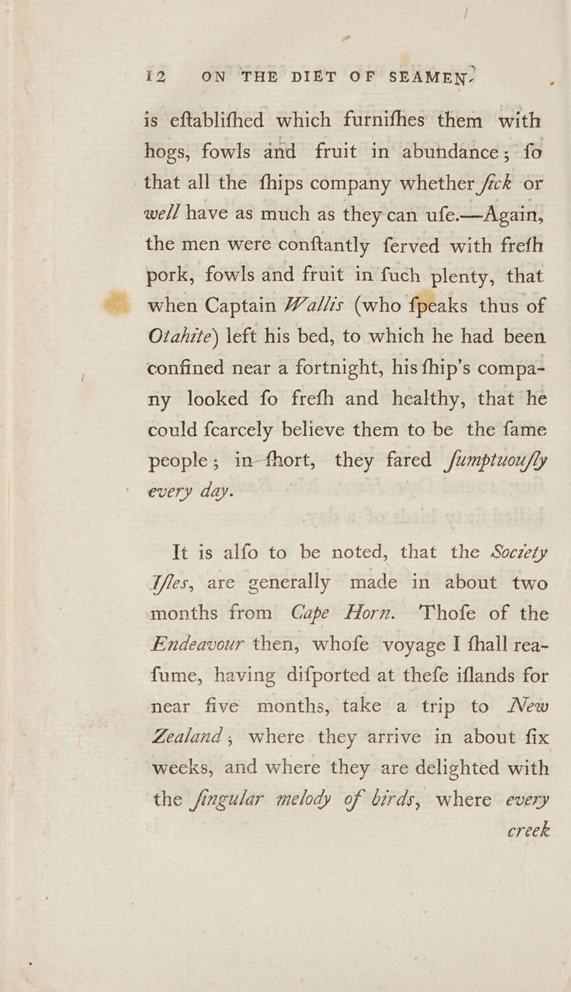is eftablifhed which furnifhes them with hogs, fowls and fruit in abundance; fo that all the fhips company whether /ck or well have as much as they can ufe.—Again, the men were conftantly ferved with frefh pork, fowls and fruit in fuch plenty, that when Captain Wallis (who fpeaks thus of Otahite) left his bed, to which he had been confined near a fortnight, his thip’s compa- ny looked fo frefh and healthy, that he could fcarcely believe them to be the fame people; in-fhort, they fared fumptuou/ly every day. It is alfo to be noted, that the Soczety Tfes, are generally made in about two months from Cape Horn. 'Thofe of the Endeavour then, whofe voyage I fhall rea- fume, having difported at thefe iflands for near five months, take a trip to Mew Zealand; where. they arrive in about fix weeks, and where they are delighted with the fingular melody of birds, where every creek