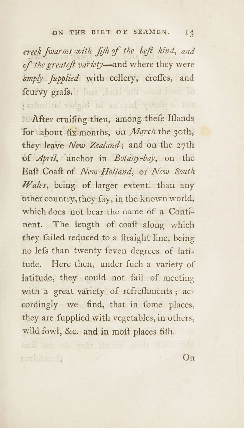 creek fwarms with fish of the beft kind, and of the greateft variety—and where they were amply fupphed with cellery, creffes, and {curvy grafs. After cruifing then, among thefe Iflanids for about fix:months, on March the 30th, they leave New Zealand; and on the 27th of Apri, anchor in Botany-bay, on the Eaft Coaft of New Holland; or New South Wales, being of larger extent. than any other country, they fay, in the known world, which does not bear the name of a Conti- nent. The length of coaft along which they failed reduced to a ftraight line, being no lefs than twenty feven degrees of lati- tude. Here then, under fuch a variety of latitude, they could not fail of meeting with a great variety of refrefhments ; ac- cordingly we find, that in fome places, they are fupplied with vegetables, in others, wild fowl, &c. and in moft places fith. On