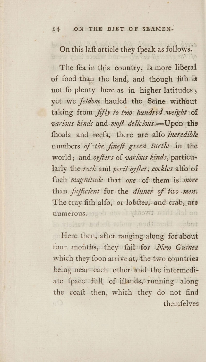On this laft article they fpeak as follows. : The fea in this country, is more liberal of food than the land, and though fith is not fo plenty here as in higher latitudes ; yet we /e/dom hauled the Seine without taking from fifty to two hundred weight of varius kinds and.moft delicious. —Upom the fhoals and reefs, ‘there aré alfo incredible numbers ofthe. fineft green. turtle in the world; and. ov/lers of various kinds, particu- larly the rock and perzl oyfter, cockles alfo of fuch magnitude that one -of-them is ‘more than /ujfficient for the dinner of two .meni The cray fith alfo, or lobfter,» and crab, are numerous. Here then, after ranging along for about four months, they fail for Mew Guznea which they foon arrive at, the two countries being near each other and the intermedi- ate {pace full of iflands,: running» along the coaft then, which they do not find 3 themfelves