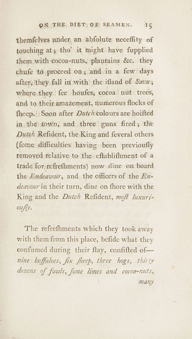 themfelves under, an abfolute neceflity of touching at; tho’ it might have fupplied them. with cocoa-nuts, plantains &c. they chufe to. proceed on; and.in a few days after, ‘they fall in with’ the ifland of Savz; where they, fee houfes, cocoa | nut. trees, and to their amazement, numerous flocks of fheep.;:Soon after Dutch colours are hoifted in the)town, and three’ guns fired; the Dutth Refident, the King and feveral others (fome. difficulties having been previoutly removed relative to the. eftablifhment of a trade for,refref{hments) now dine on board the Endeavour, and the officers of the Ex- deavour in their turn, dine on fhore with the King and the Dutch Refident, moff /uxurt- oufly. The refrefhments which they took away with them from this place, befide what they confumed during their ftay, confifted of — nine buffaloes, fix fheep, three hogs, thirty dozens of fowls, fome limes and cocoa-nuts, many