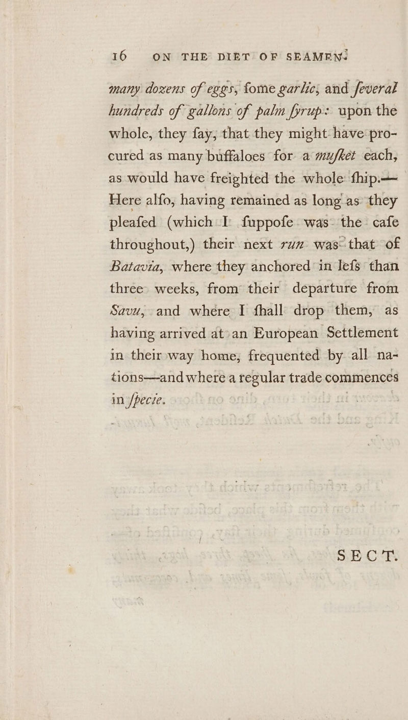 many dozens of eggs, fome garlic; and feveral hundreds of gallons of palm fyrup: upon the whole, they fay; that they might: have pro- cured as many buffaloes for a mu/ket each, as would have freighted the whole: fhip— Here alfo, having remained as long as’ they pleafed (which I fuppofe-was- the cafe throughout,) their next raz was that of Batavia, where they anchored in lefs than three weeks, from their departure from Savu, and where I fhall drop them, as having arrived at’an European Settlement in their way home, frequented by all na- tions—and where a regular trade commences in’ /pecze. SECT.
