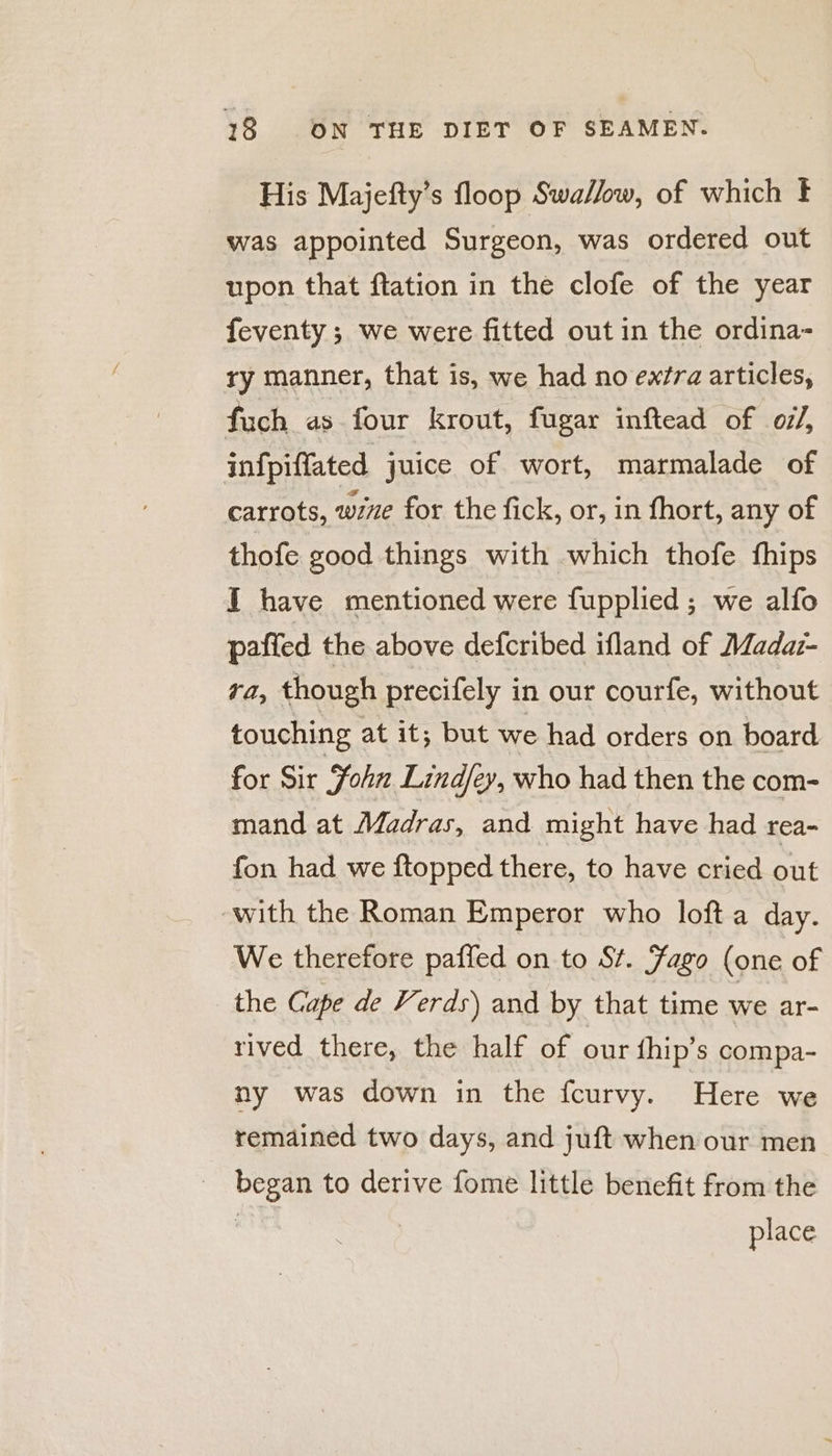 His Majefty’s floop Swallow, of which ¥ was appointed Surgeon, was ordered out upon that flation in the clofe of the year feventy ; we were fitted out in the ordina- ry manner, that is, we had no extra articles, fuch as four krout, fugar inftead of of/, infpiffated juice of wort, marmalade of carrots, wine for the fick, or, in fhort, any of thofe good things with which thofe fhips I have mentioned were fupplied; we alfo paffed the above defcribed ifland of Madar- ra, though precifely in our courfe, without touching at it; but we had orders on board for Sir Fohn Lind/ey, who had then the com- mand at Madras, and might have had rea- fon had we ftopped there, to have cried out with the Roman Emperor who loft a day. We therefore paffed on to St. Fago (one of the Cape de Verds) and by that time we ar- rived there, the half of our {hip’s compa- ny was down in the fcurvy. Here we remained two days, and juft when our men Otte to derive fome little benefit from the place