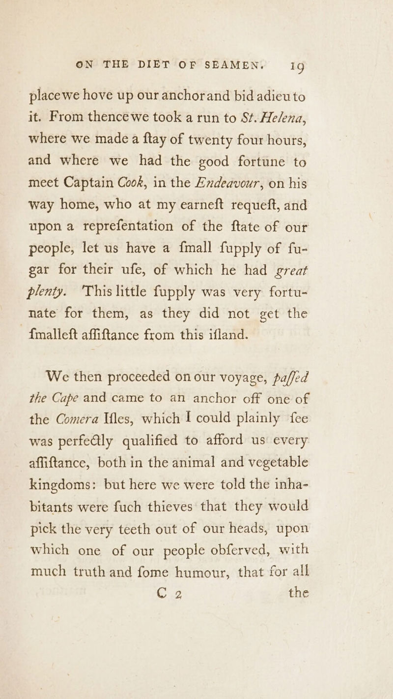 placewe hove up our anchorand bid adieu to it. From thence we took a run to St. He/ena, where we made a ftay of twenty four hours, and where we had the good fortune to meet Captain Cook, in the Endeavour, on his way home, who at my earneft requeft, and upon a reprefentation of the ftate of our people, let us have a {mall fupply of fu- gar for their ufe, of which he had great plenty. ‘This little fupply was very fortu- nate for them, as they did not get the {mallet affiftance from this ifland. We then proceeded on our voyage, pa/fed the Cape and came to an anchor off one of the Comera Iles, which [ could plainly fee was perfe@lly qualified to afford us every affiftance, both in the animal and vegetable kingdoms: but here we were told the inha- bitants were fuch thieves that they would pick the very teeth out of our heads, upon which one of our people obferved, with much truth and fome humour, that for all Cg the