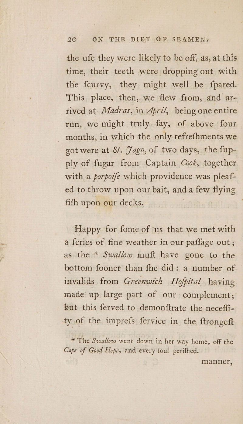 the ufe they were likely to be off, as, at this time, their teeth were dropping out with the fcurvy, they might well be fpared. This place, then, we flew from, and ar- rived at Madras, in April, being one entire run, we might truly fay, of above four months, in which the only refrefhments we got were at St. Fago, of two days, the fup- ply of fugar from Captain Cook, together with a porposfe which providence was pleaf- ed to throw upon our bait, and a few flying fifth upon our decks. Happy for fome of ‘us that we met with a feries of fine weather in our paflage out ; as the * Swa/fow muft have gone to the bottom fooner than fhe did: a number of invalids from Greenwich Ho/pital having made up large part of our complement; but this ferved to demonftrate the neceffi- ty of the imprefs fervice in the {trongeft * The Swallow went down in her way home, off the Cape of Good Hope, and every foul perithed. manner,