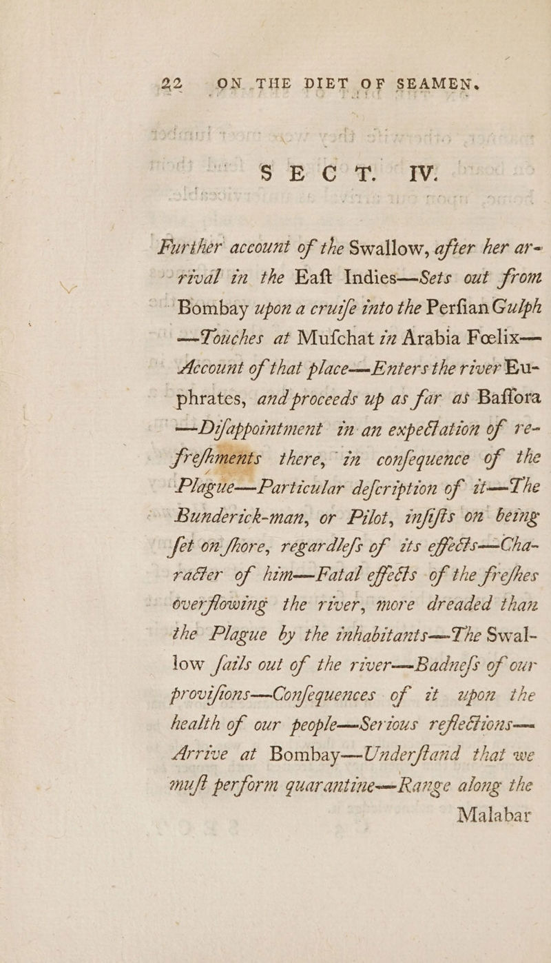 PCO Bs EM ‘Further account of the Swallow, after her ar- ~rtval in the Eaft Indies—Sets out from “Bombay upon a cruife into the Perfian Gulph —Touches at Mufchat iz Arabia Foelix— Account of that place—Enters the river Eu- “phrates, and proceeds up as far as Baflora | —Difappointment in-an expectation of re- Srefkments there, in confequence of the (Page Prapbicitir defcription of it—The Bunderick-man, or Pilot, infifis om being fet on fhore, regardlefs of its effecis—Cha- vatter of him——Fatal effects of the frefhes overflowing the river, more dreaded than the Plague by the inhabitants—The Swal- low fatls out of the river—Badnefs of our provifions—Confequences of at upon the health of our peoplemSerious reflections— Arrive at Bombay—Underftand that we muft perform guarantine—Rarige along the Malabar